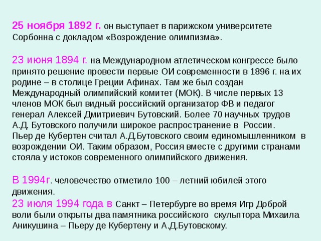 25 ноября 1892 г. он выступает в парижском университете Сорбонна с докладом «Возрождение олимпизма». 23 июня 1894 г. на Международном атлетическом конгрессе было принято решение провести первые ОИ современности в 1896 г. на их родине – в столице Греции Афинах. Там же был создан Международный олимпийский комитет (МОК). В числе первых 13 членов МОК был видный российский организатор ФВ и педагог генерал Алексей Дмитриевич Бутовский. Более 70 научных трудов А.Д. Бутовского получили широкое распространение в России. Пьер де Кубертен считал А.Д.Бутовского своим единомышленником в возрождении ОИ. Таким образом, Россия вместе с другими странами стояла у истоков современного олимпийского движения. В 1994г . человечество отметило 100 – летний юбилей этого движения. 23 июля 1994 года в Санкт – Петербурге во время Игр Доброй воли были открыты два памятника российского скульптора Михаила Аникушина – Пьеру де Кубертену и А.Д.Бутовскому. 
