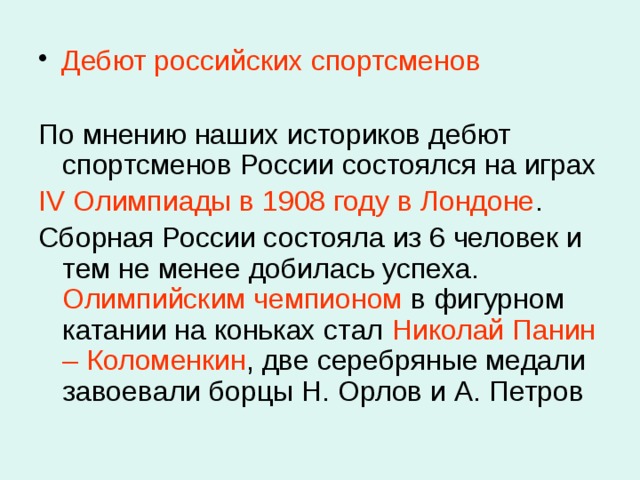  Дебют российских спортсменов По мнению наших историков дебют спортсменов России состоялся на играх IV Олимпиады в 1908 году в Лондоне . Сборная России состояла из 6 человек и тем не менее добилась успеха. Олимпийским чемпионом в фигурном катании на коньках стал Николай Панин  – Коломенкин , две серебряные медали завоевали борцы Н. Орлов и А. Петров 