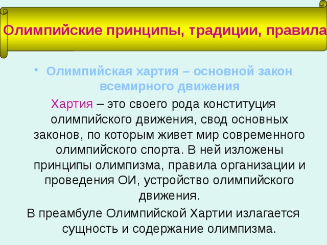 Олимпийские принципы, традиции, правила Олимпийская хартия – основной закон всемирного движения Хартия – это своего рода конституция олимпийского движения, свод основных законов, по которым живет мир современного олимпийского спорта. В ней изложены принципы олимпизма, правила организации и проведения ОИ, устройство олимпийского движения. В преамбуле Олимпийской Хартии излагается сущность и содержание олимпизма. 