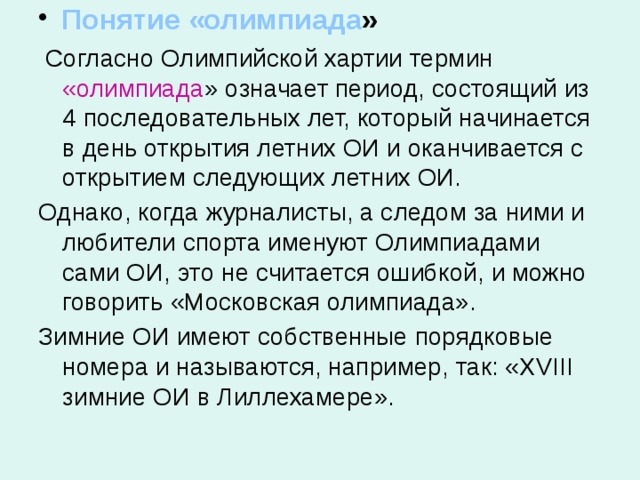  Понятие «олимпиада »  Согласно Олимпийской хартии термин «олимпиада » означает период, состоящий из 4 последовательных лет, который начинается в день открытия летних ОИ и оканчивается с открытием следующих летних ОИ. Однако, когда журналисты, а следом за ними и любители спорта именуют Олимпиадами сами ОИ, это не считается ошибкой, и можно говорить «Московская олимпиада». Зимние ОИ имеют собственные порядковые номера и называются, например, так: «XVIII зимние ОИ в Лиллехамере». 