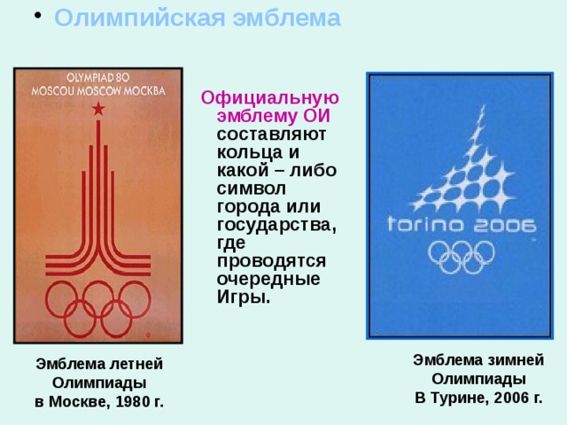  Олимпийская эмблема    Официальную эмблему  ОИ составляют кольца и какой – либо символ города или государства, где проводятся очередные Игры. Эмблема зимней Олимпиады В Турине, 2006 г. Эмблема летней Олимпиады в Москве, 1980 г. 