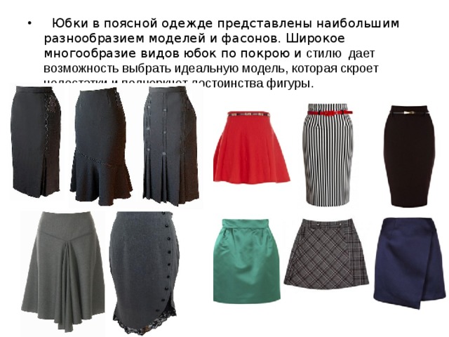 Юбки в поясной одежде представлены наибольшим разнообразием моделей и фасонов. Широкое многообразие видов юбок по покрою и стилю дает возможность выбрать идеальную модель, которая скроет недостатки и подчеркнет достоинства фигуры.