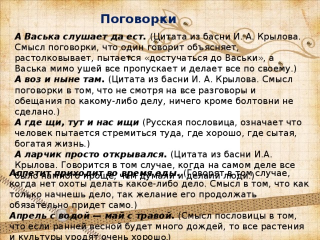 Поговорки А Васька слушает да ест. (Цитата из басни И. А. Крылова. Смысл поговорки, что один говорит объясняет, растолковывает, пытается «достучаться до Васьки», а Васька мимо ушей все пропускает и делает все по своему.) А воз и ныне там. (Цитата из басни И. А. Крылова. Смысл поговорки в том, что не смотря на все разговоры и обещания по какому-либо делу, ничего кроме болтовни не сделано.) А где щи, тут и нас ищи (Русская пословица, означает что человек пытается стремиться туда, где хорошо, где сытая, богатая жизнь.) А ларчик просто открывался. (Цитата из басни И.А. Крылова. Говорится в том случае, когда на самом деле все было намного проще, чем думали и делали люди.) Аппетит приходит во время еды. (Говорят в том случае, когда нет охоты делать какое-либо дело. Смысл в том, что как только начнешь дело, так желание его продолжать обязательно придет само.) Апрель с водой — май с травой. (Смысл пословицы в том, что если ранней весной будет много дождей, то все растения и культуры уродят очень хоро шо.) 