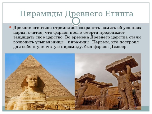 Пирамиды Древнего Египта Древние египтяне стремились сохранить память об усопших царях, считая, что фараон после смерти продолжает защищать свое царство. Во времена Древнего царства стали возводить усыпальницы – пирамиды. Первым, кто построил для себя ступенчатую пирамиду, был фараон Джосер. 