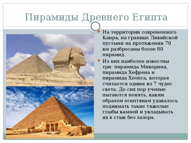 Пирамиды Древнего Египта На территории современного Каира, на границе Ливийской пустыни на протяжении 70 км разбросаны более 80 пирамид. Из них наиболее известны три: пирамида Микерина, пирамида Хефрена и пирамида Хеопса, которая считается одним из 7 чудес света. До сих пор ученые пытаются понять, каким образом египтянам удавалось поднимать такие тяжелые глыбы камней и укладывать их в стык без зазора. 