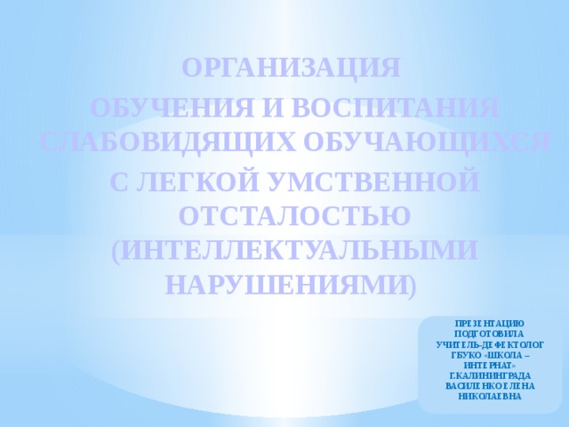 ОРГАНИЗАЦИЯ ОБУЧЕНИЯ И ВОСПИТАНИЯ СЛАБОВИДЯЩИХ ОБУЧАЮЩИХСЯ С ЛЕГКОЙ УМСТВЕННОЙ ОТСТАЛОСТЬЮ (ИНТЕЛЛЕКТУАЛЬНЫМИ НАРУШЕНИЯМИ) ПРЕЗЕНТАЦИЮ ПОДГОТОВИЛА УЧИТЕЛЬ-ДЕФЕКТОЛОГ ГБУКО «ШКОЛА – ИНТЕРНАТ» Г.КАЛИНИНГРАДА ВАСИЛЕНКО ЕЛЕНА НИКОЛАЕВНА 