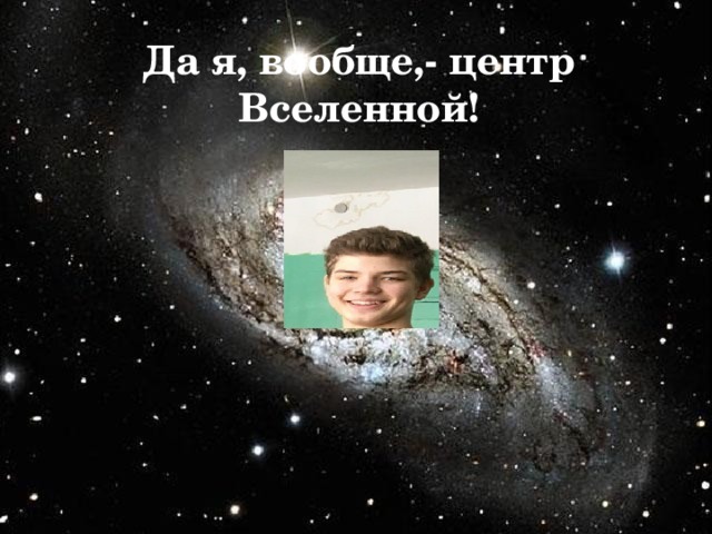 Да я, вообще,- центр Вселенной! 