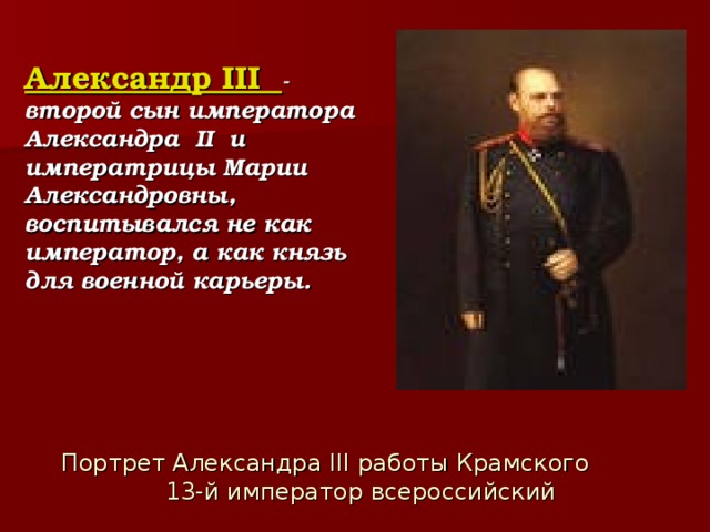 Александр III - второй сын императора Александра II и императрицы Марии Александровны, воспитывался не как император, а как князь для военной карьеры.  Портрет Александра III работы Крамского   13-й император всероссийский 