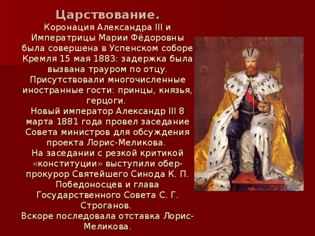 Царствование. Коронация Александра III и Императрицы Марии Фёдоровны была совершена в Успенском соборе Кремля 15 мая 1883: задержка была вызвана трауром по отцу. Присутствовали многочисленные иностранные гости: принцы, князья, герцоги. Новый император Александр III 8 марта 1881 года провел заседание Совета министров для обсуждения проекта Лорис-Меликова. На заседании с резкой критикой «конституции» выступили обер-прокурор Святейшего Синода К. П. Победоносцев и глава Государственного Совета С. Г. Строганов. Вскоре последовала отставка Лорис-Меликова.