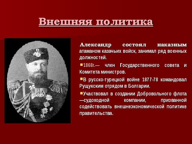 Внешняя политика Александр состоял наказным атаманом казачьих войск, занимал ряд военных должностей. 1868г.— член Государственного совета и Комитета министров. В русско-турецкой войне 1877-78 командовал Рущукским отрядом в Болгарии. Участвовал в создании Добровольного флота —судоходной компании, призванной содействовать внешнеэкономической политике правительства. 