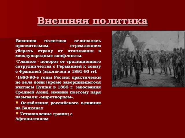 Внешняя политика Внешняя политика отличалась прагматизмом, стремлением уберечь страну от втягивания в международные конфликты. Главное - поворот от традиционного сотрудничества с Германией к союзу с Францией (заключен в 1891-93 гг). 1880-90-е годы Россия практически не вела войн (кроме завершившегося взятием Кушки в 1885 г. завоевания Средней Азии), именно поэтому царя называли «миротворцем».  Ослабление российского влияния на Балканах  Установление границ с Афганистаном 