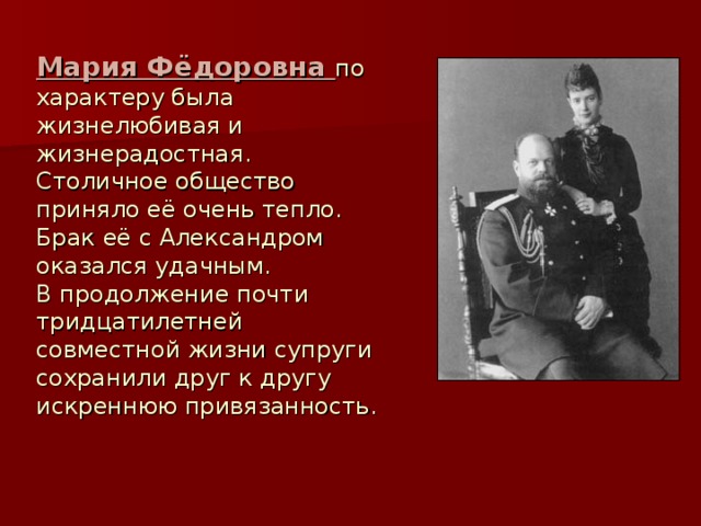 Мария Фёдоровна по характеру была жизнелюбивая и жизнерадостная. Столичное общество приняло её очень тепло. Брак её с Александром оказался удачным. В продолжение почти тридцатилетней совместной жизни супруги сохранили друг к другу искреннюю привязанность.
