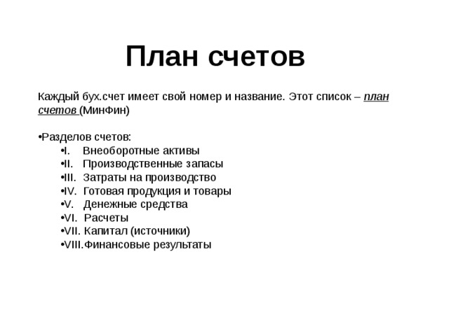 План счетов Каждый бух.счет имеет свой номер и название. Этот список – план счетов (МинФин) Разделов счетов: I. Внеоборотные активы II. Производственные запасы III. Затраты на производство IV. Готовая продукция и товары V. Денежные средства VI. Расчеты VII . Капитал (источники) VIII. Финансовые результаты I. Внеоборотные активы II. Производственные запасы III. Затраты на производство IV. Готовая продукция и товары V. Денежные средства VI. Расчеты VII . Капитал (источники) VIII. Финансовые результаты 