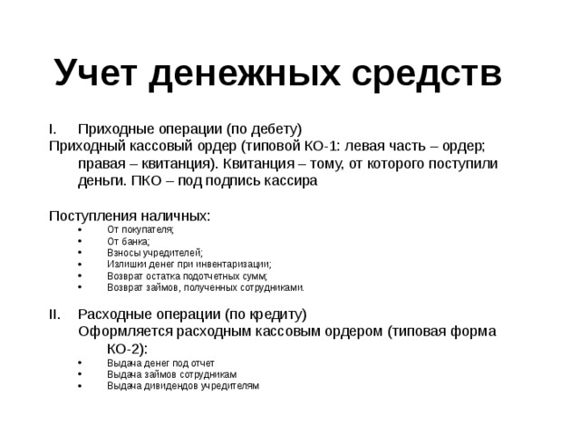Учет денежных средств От покупателя; От банка; Взносы учредителей; Излишки денег при инвентаризации; Возврат остатка подотчетных сумм; Возврат займов, полученных сотрудниками. От покупателя; От банка; Взносы учредителей; Излишки денег при инвентаризации; Возврат остатка подотчетных сумм; Возврат займов, полученных сотрудниками. Оформляется расходным кассовым ордером (типовая форма КО-2): Оформляется расходным кассовым ордером (типовая форма КО-2): Выдача денег под отчет Выдача займов сотрудникам Выдача дивидендов учредителям Выдача денег под отчет Выдача займов сотрудникам Выдача дивидендов учредителям 