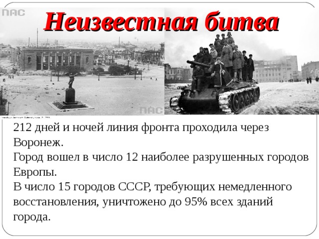 Неизвестная битва 212 дней и ночей линия фронта проходила через Воронеж.  Город вошел в число 12 наиболее разрушенных городов Европы.  В число 15 городов СССР, требующих немедленного восстановления, уничтожено до 95% всех зданий города. 