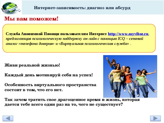 Интернет-зависимость: диагноз или абсурд Мы вам поможем!   Служба Анонимной Помощи пользователям Интернет http://www.myvibor.ru , предлагающая психологическую поддержку он-лайн с помощью ICQ – сетевой аналог «телефона доверия» и «Виртуальная психологическая служба» . Живи реальной жизнью!  Каждый день мотивируй себя на успех!  Особенность виртуального пространства состоит в том, что его нет.  Так зачем тратить свое драгоценное время и жизнь, которая дается тебе всего один раз на то, чего не существует? 