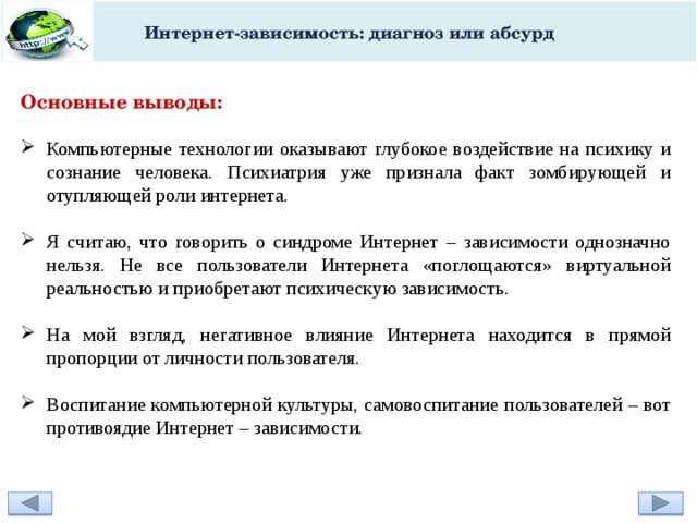 Интернет-зависимость: диагноз или абсурд Основные выводы:  Компьютерные технологии оказывают глубокое воздействие на психику и сознание человека. Психиатрия уже признала факт зомбирующей и отупляющей роли интернета. Я считаю, что говорить о синдроме Интернет – зависимости однозначно нельзя. Не все пользователи Интернета «поглощаются» виртуальной реальностью и приобретают психическую зависимость. На мой взгляд, негативное влияние Интернета находится в прямой пропорции от личности пользователя. Воспитание компьютерной культуры, самовоспитание пользователей – вот противоядие Интернет – зависимости. 