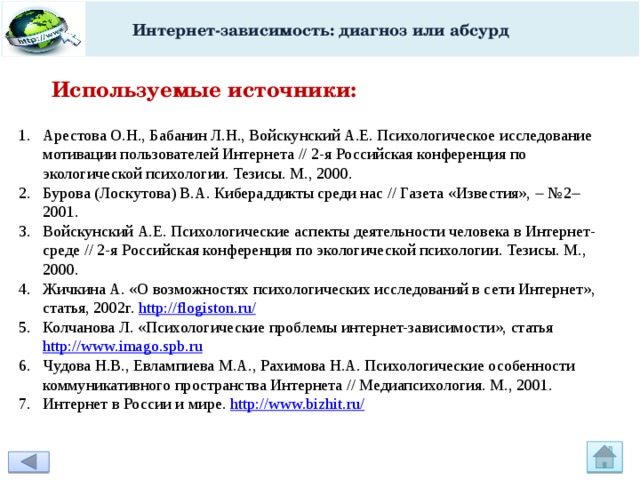 Интернет-зависимость: диагноз или абсурд Используемые источники: Арестова О.Н., Бабанин Л.Н., Войскунский А.Е. Психологическое исследование мотивации пользователей Интернета // 2-я Российская конференция по экологической психологии. Тезисы. М., 2000. Бурова (Лоскутова) В.А. Кибераддикты среди нас // Газета «Известия»,  №2  2001. Войскунский А.Е. Психологические аспекты деятельности человека в Интернет-среде // 2-я Российская конференция по экологической психологии. Тезисы. М., 2000. Жичкина А. «О возможностях психологических исследований в сети Интернет», статья, 2002г. http://flogiston.ru/ Колчанова Л. «Психологические проблемы интернет-зависимости», статья http://www.imago.spb.ru Чудова Н.В., Евлампиева М.А., Рахимова Н.А. Психологические особенности коммуникативного пространства Интернета // Медиапсихология. М., 2001. Интернет в России и мире. http://www.bizhit.ru/ 
