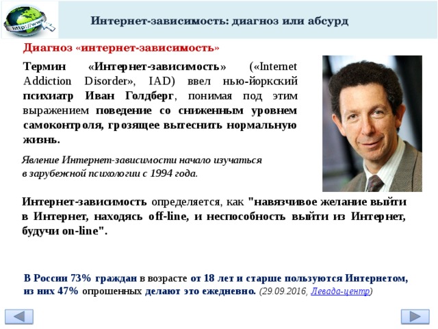 Интернет-зависимость: диагноз или абсурд Диагноз «интернет-зависимость» Термин «Интернет-зависимость» («Internet Addiction Disorder», IAD) ввел нью-йоркский психиатр Иван Голдберг , понимая под этим выражением поведение со сниженным уровнем самоконтроля, грозящее вытеснить нормальную жизнь.  Явление Интернет-зависимости начало изучаться в зарубежной психологии с 1994 года. Интернет-зависимость определяется, как 