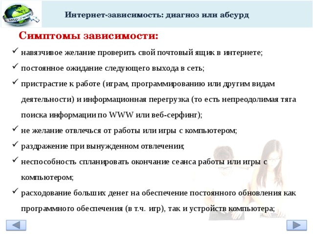 Интернет-зависимость: диагноз или абсурд Симптомы зависимости: навязчивое желание проверить свой почтовый ящик в интернете; постоянное ожидание следующего выхода в сеть; пристрастие к работе (играм, программированию или другим видам деятельности) и информационная перегрузка (то есть непреодолимая тяга поиска информации по WWW или веб-серфинг); не желание отвлечься от работы или игры с компьютером; раздражение при вынужденном отвлечении; неспособность спланировать окончание сеанса работы или игры с компьютером; расходование больших денег на обеспечение постоянного обновления как программного обеспечения (в т.ч. игр), так и устройств компьютера;   
