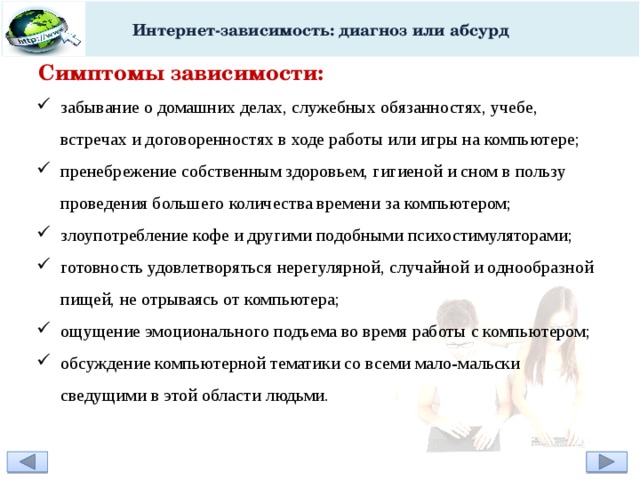 Интернет-зависимость: диагноз или абсурд Симптомы зависимости: забывание о домашних делах, служебных обязанностях, учебе, встречах и договоренностях в ходе работы или игры на компьютере; пренебрежение собственным здоровьем, гигиеной и сном в пользу проведения большего количества времени за компьютером; злоупотребление кофе и другими подобными психостимуляторами; готовность удовлетворяться нерегулярной, случайной и однообразной пищей, не отрываясь от компьютера; ощущение эмоционального подъема во время работы с компьютером; обсуждение компьютерной тематики со всеми мало-мальски сведущими в этой области людьми.  