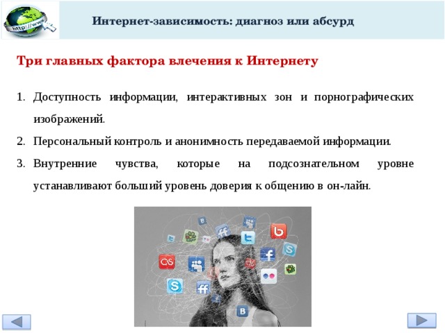 Интернет-зависимость: диагноз или абсурд Три главных фактора влечения к Интернету Доступность информации, интерактивных зон и порнографических изображений. Персональный контроль и анонимность передаваемой информации. Внутренние чувства, которые на подсознательном уровне устанавливают больший уровень доверия к общению в он-лайн. 