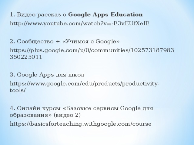 1. Видео рассказ о Google Apps Education http://www.youtube.com/watch?v=-E3vEUfXelE 2. Сообщество + «Учимся с Google » https://plus.google.com/u/0/communities/102573187983350225011 3. Google Apps для школ https://www.google.com/edu/products/productivity-tools/ 4. Онлайн курсы «Базовые сервисы Google для образования» (видео 2) https://basicsforteaching.withgoogle.com/course 