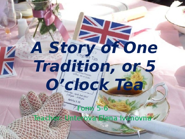 A Story of One Tradition, or 5 O’clock Tea Form 5-6 Teacher: Unterova Elena Ivanovna