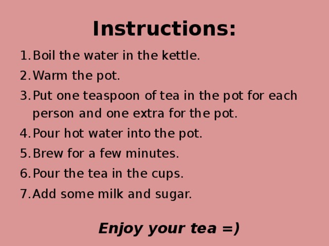 Instructions: Boil the water in the kettle. Warm the pot. Put one teaspoon of tea in the pot for each person and one extra for the pot. Pour hot water into the pot. Brew for a few minutes. Pour the tea in the cups. Add some milk and sugar.  Enjoy your tea =)