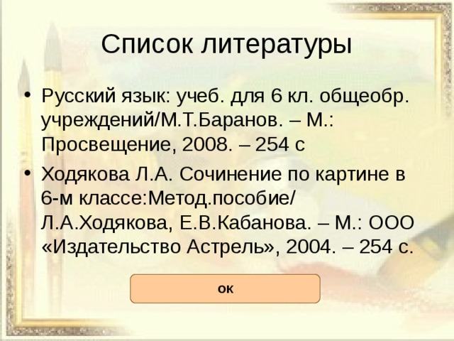 Список литературы Русский язык: учеб. для 6 кл. общеобр. учреждений/М.Т.Баранов. – М.: Просвещение, 2008. – 254 с Ходякова Л.А. Сочинение по картине в 6-м классе:Метод.пособие/ Л.А.Ходякова, Е.В.Кабанова. – М.: ООО «Издательство Астрель», 2004. – 254 с. ОК 