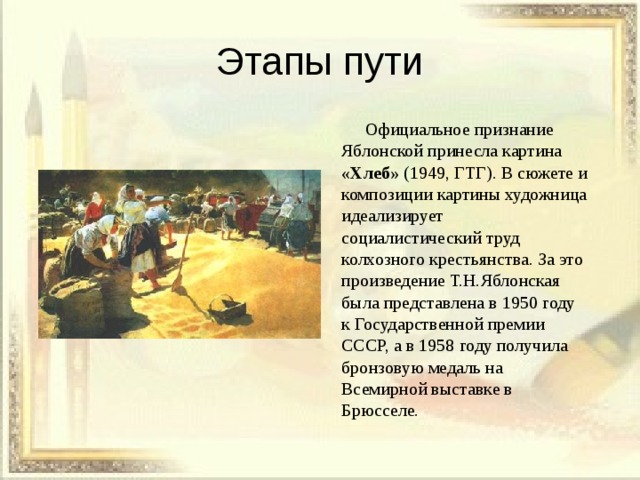 Этапы пути  Официальное признание Яблонской принесла картина «Хлеб» (1949, ГТГ). В сюжете и композиции картины художница идеализирует социалистический труд колхозного крестьянства. За это произведение Т.Н.Яблонская была представлена в 1950 году к Государственной премии СССР, а в 1958 году получила бронзовую медаль на Всемирной выставке в Брюсселе. 