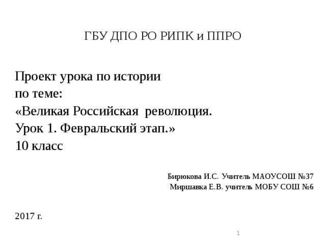   ГБУ ДПО РО РИПК и ППРО   Проект урока по истории по теме: «Великая Российская революция. Урок 1. Февральский этап.» 10 класс Бирюкова И.С. Учитель МАОУСОШ №37 Миршавка Е.В. учитель МОБУ СОШ №6 2017 г.  