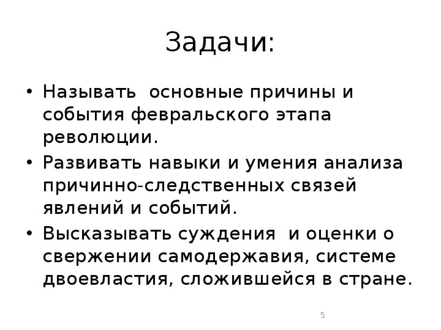 Задачи: Называть основные причины и события февральского этапа революции. Развивать навыки и умения анализа причинно-следственных связей явлений и событий. Высказывать суждения  и оценки о свержении самодержавия, системе двоевластия, сложившейся в стране.  