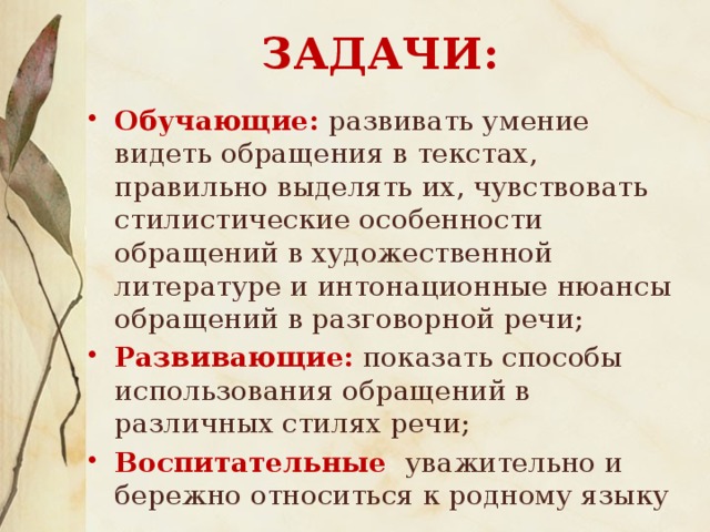 ЗАДАЧИ:   Обучающие: развивать умение видеть обращения в текстах, правильно выделять их, чувствовать стилистические особенности обращений в художественной литературе и интонационные нюансы обращений в разговорной речи; Развивающие:  показать способы использования обращений в различных стилях речи; Воспитательные : уважительно и бережно относиться к родному языку 