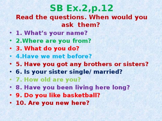 SB Ex.2,p.12  Read the questions. When would you ask them? 1. What’s your name? 2.Where are you from? 3. What do you do? 4.Have we met before? 5. Have you got any brothers or sisters? 6. Is your sister single/ married? 7. How old are you? 8. Have you been living here long? 9. Do you like basketball? 10. Are you new here? 