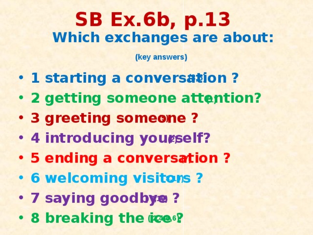SB Ex.6b, p.13  Which exchanges are about:  1 starting a conversation ? 2 getting someone attention? 3 greeting someone ? 4 introducing yourself? 5 ending a conversation ? 6 welcoming visitors ? 7 saying goodbye ? 8 breaking the ice ?  (key answers) (3,5) (1) (5) (2) (7) ( 8,10) ( 7,10) ( 2,4,5,6) 