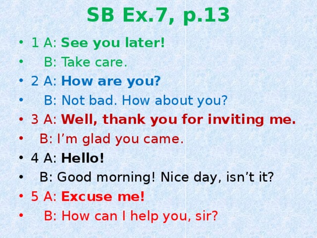 SB Ex.7, p.13 1 A: See you later!  B: Take care. 2 A: How are you?  B: Not bad. How about you? 3 A: Well, thank you for inviting me.  B: I’m glad you came. 4 A: Hello!  B: Good morning! Nice day, isn’t it? 5 A: Excuse me!  B: How can I help you, sir? 
