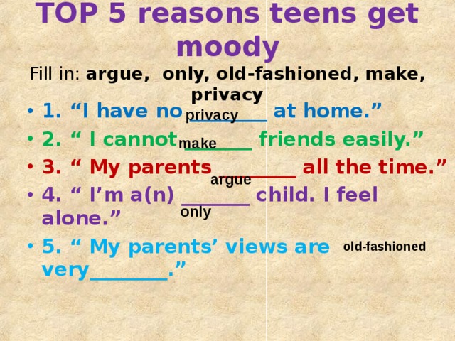 TOP 5 reasons teens get moody  Fill in: argue, only, old-fashioned, make, privacy 1. “I have no ________ at home.” 2. “ I cannot _______ friends easily.” 3. “ My parents ________ all the time.” 4. “ I’m a(n) _______ child. I feel alone.” 5. “ My parents’ views are very________.”  privacy make   argue   only   old-fashioned 