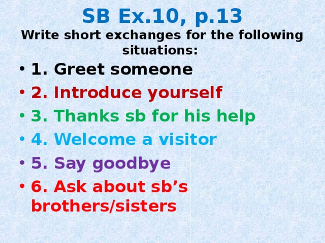 SB Ex.10, p.13  Write short exchanges for the following situations: 1. Greet someone 2. Introduce yourself 3. Thanks sb for his help 4. Welcome a visitor 5. Say goodbye 6. Ask about sb’s brothers/sisters  