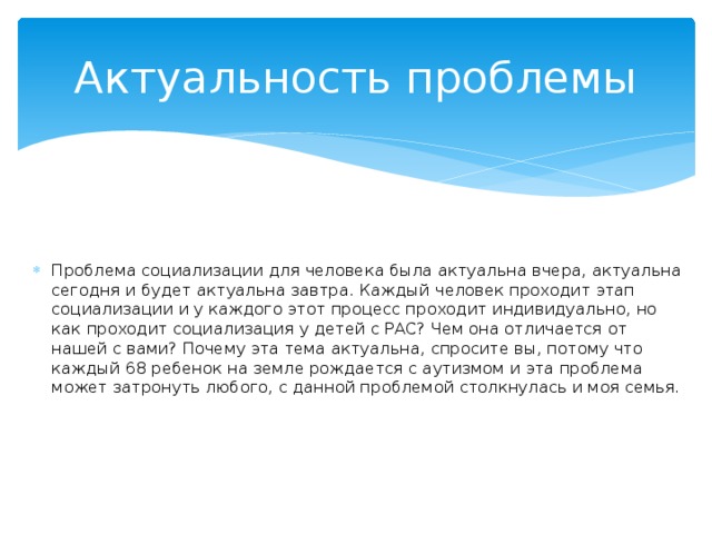 Актуальность проблемы Проблема социализации для человека была актуальна вчера, актуальна сегодня и будет актуальна завтра. Каждый человек проходит этап социализации и у каждого этот процесс проходит индивидуально, но как проходит социализация у детей с РАС? Чем она отличается от нашей с вами? Почему эта тема актуальна, спросите вы, потому что каждый 68 ребенок на земле рождается с аутизмом и эта проблема может затронуть любого, с данной проблемой столкнулась и моя семья. 