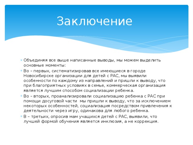 Заключение Объединяя все выше написанные выводы, мы можем выделить основные моменты: Во – первых, систематизировав все имеющиеся в городе Новосибирске организации для детей с РАС, мы выявили особенности по каждому из направлений и пришли к выводу, что при благоприятных условиях в семье, коммерческая организация является лучшим способом социализации ребенка. Во – вторых, проанализировали социализацию ребенка с РАС при помощи досуговой части мы пришли к выводу, что за исключением некоторых особенностей, социализация посредством привлечения к деятельности через игру, одинакова для любого ребенка. В – третьих, опросив мам учащихся детей с РАС, выявили, что лучшей формой обучения является инклюзия, а не коррекция. 