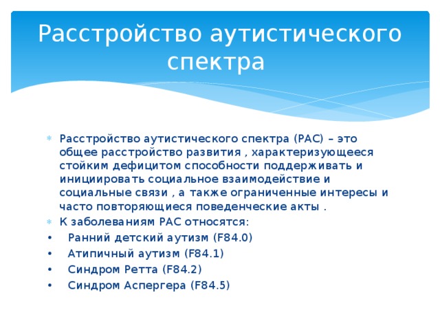 Расстройство аутистического спектра Расстройство аутистического спектра (РАС) – это общее расстройство развития , характеризующееся стойким дефицитом способности поддерживать и инициировать социальное взаимодействие и социальные связи , а также ограниченные интересы и часто повторяющиеся поведенческие акты . К заболеваниям РАС относятся: •  Ранний детский аутизм (F84.0) •  Атипичный аутизм (F84.1) •  Синдром Ретта (F84.2) •  Синдром Аспергера (F84.5) 