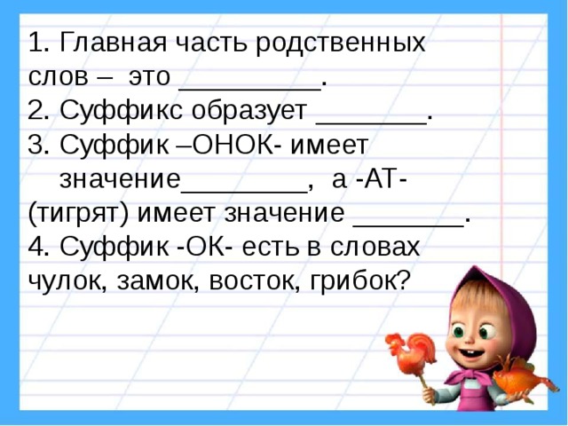 Главная часть родственных слов – это _________. 2. Суффикс образует _______. 3. Суффик –ОНОК- имеет значение________, а -АТ- (тигрят) имеет значение _______. 4. Суффик -ОК- есть в словах чулок, замок, восток, грибок? 