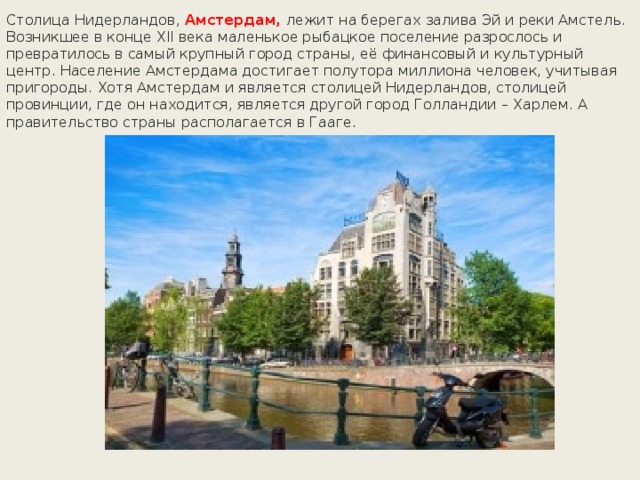 Столица Нидерландов, Амстердам, лежит на берегах залива Эй и реки Амстель. Возникшее в конце XII века маленькое рыбацкое поселение разрослось и превратилось в самый крупный город страны, её финансовый и культурный центр. Население Амстердама достигает полутора миллиона человек, учитывая пригороды. Хотя Амстердам и является столицей Нидерландов, столицей провинции, где он находится, является другой город Голландии – Харлем. А правительство страны располагается в Гааге. 