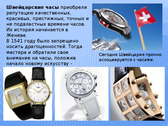 Швейцарские часы приобрели репутацию качественных, красивых, престижных, точных и не подвластных времени часов. Их история начинается в Женеве. В 1541 году было запрещено носить драгоценностей. Тогда мастера и обратили свое внимание на часы, положив начало новому искусству - часовое дело . Сегодня Швейцария прочно ассоциируется с часами. 