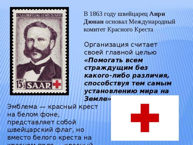 В 1863 году швейцарец Анри Дюнан основал Международный комитет Красного Креста Организация считает своей главной целью «Помогать всем страждущим без какого-либо различия, способствуя тем самым установлению мира на Земле» Эмблема — красный крест на белом фоне, представляет собой швейцарский флаг, но вместо белого креста на красном поле — красный цвет на белом. 