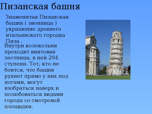 Пизанская башня Знаменитая Пизанская башня ( звонница ) украшение древнего итальянского городка Пиза . Внутри колокольни проходит винтовая лестница, в ней 294 ступени. Тот, кто не боится, что башня рухнет прямо у них под ногами, могут взобраться наверх и полюбоваться видами города со смотровой площадки. 