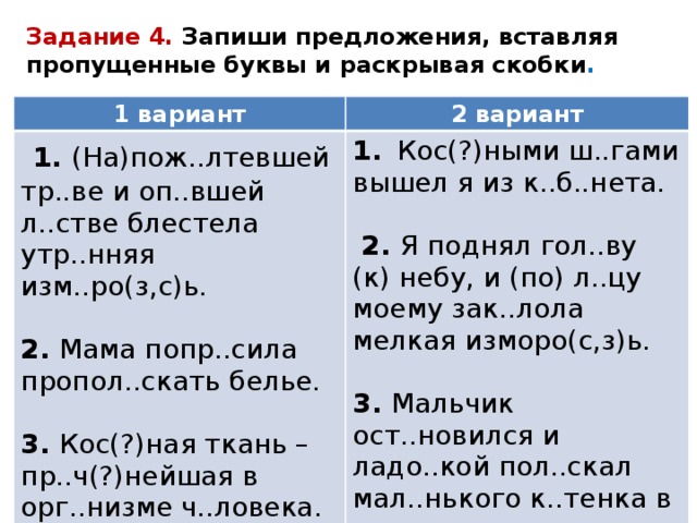 Задание 4. Запиши предложения, вставляя пропущенные буквы и раскрывая скобки . 1 вариант 2 вариант   1. (На)пож..лтевшей тр..ве и оп..вшей л..стве блестела утр..нняя изм..ро(з,с)ь. 1.   Кос(?)ными ш..гами вышел я из к..б..нета. 2. Мама попр..сила пропол..скать белье.  2. Я поднял гол..ву (к) небу, и (по) л..цу моему зак..лола мелкая изморо(с,з)ь. 3. Кос(?)ная ткань –пр..ч(?)нейшая в орг..низме ч..ловека. 3. Мальчик ост..новился и ладо..кой пол..скал мал..нького к..тенка в тр..ве. 