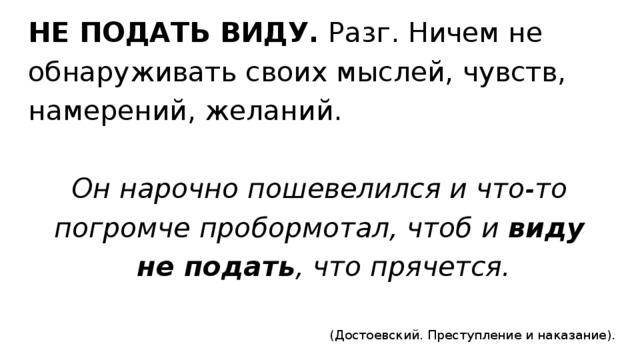 НЕ ПОДАТЬ ВИДУ.  Разг. Ничем не  обнаруживать своих мыслей, чувств,  намерений, желаний.   Он нарочно пошевелился и что-то  погромче пробормотал, чтоб и  виду  не подать , что прячется.  (Достоевский. Преступление и наказание).  