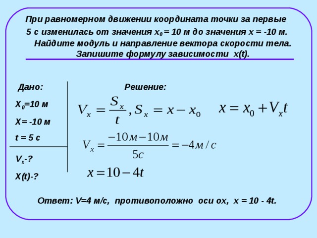 При равномерном движении координата точки за первые 5 с изменилась от значения x 0  = 10 м до значения x =  -10 м. Найдите модуль и направление вектора скорости тела. Запишите формулу зависимости x(t) . Дано: Решение: X 0 =10 м X = -10 м t = 5 с V x - ? X ( t)- ?  Ответ: V=4 м/с,  противоположно оси о x , x  =  10  -  4t . 